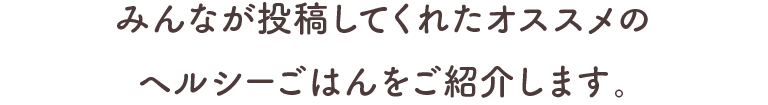 みんなが投稿してくれたオススメのヘルシーごはんをご紹介します。