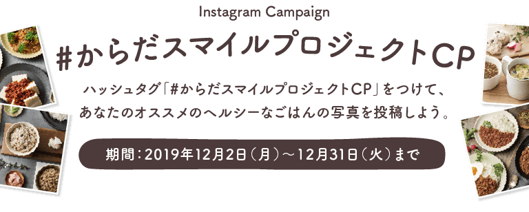 Instagram Campaign | #からだスマイルプロジェクトCP | ハッシュタグ「#からだスマイルプロジェクトCP」をつけて、あなたのオススメのヘルシーなごはんの写真を投稿しよう。 | 期間:2019年12月2日(月)〜12月31日(火)まで